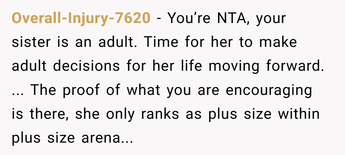 Overall-Injury-7620 − You’re NTA, your sister is an adult. Time for her to make adult decisions for her life moving forward. ... The proof of what you are encouraging is...