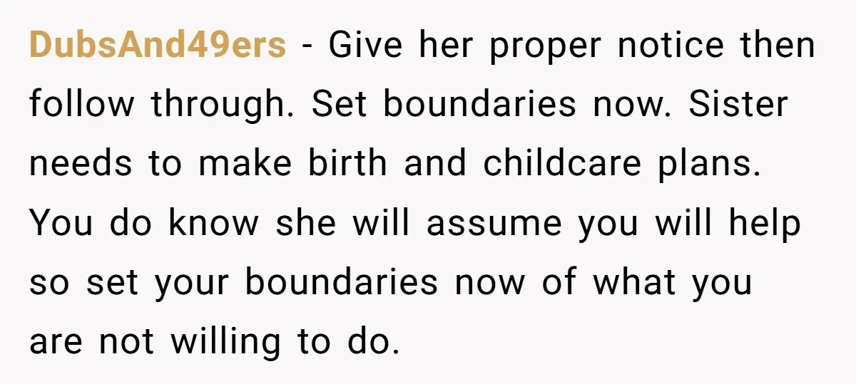 DubsAnd49ers − Give her proper notice then follow through. Set boundaries now. Sister needs to make birth and childcare plans. You do know she will assume you will help so...