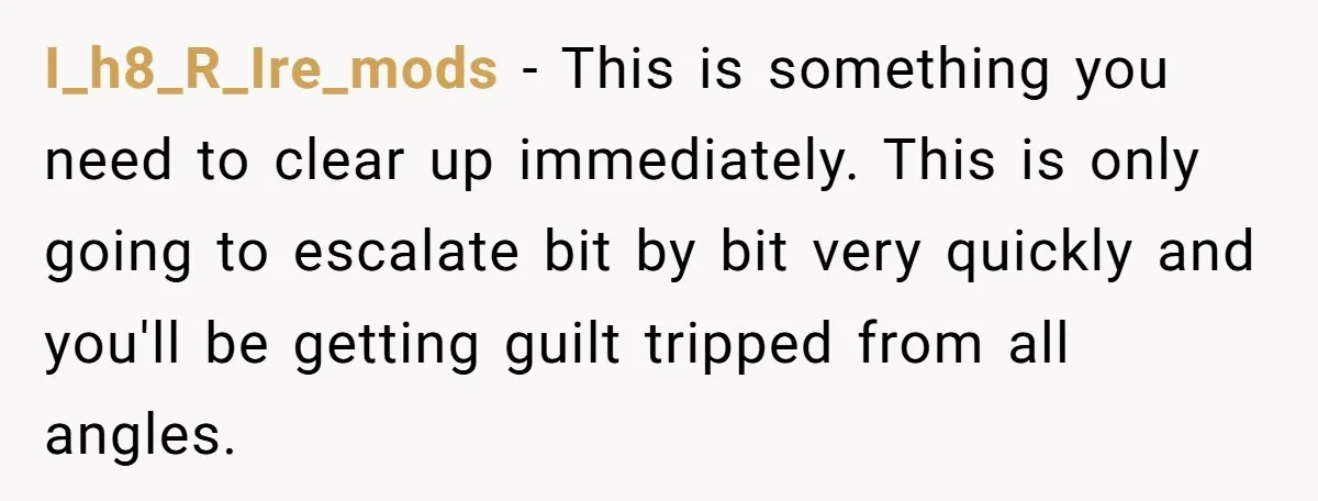 I_h8_R_Ire_mods − This is something you need to clear up immediately. This is only going to escalate bit by bit very quickly and you'll be getting guilt tripped from all...