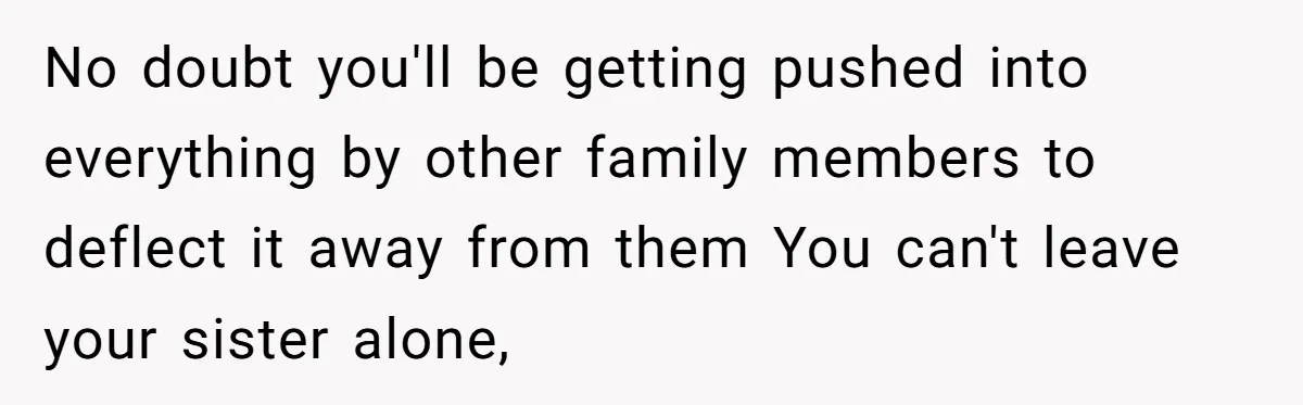 No doubt you'll be getting pushed into everything by other family members to deflect it away from them You can't leave your sister alone,