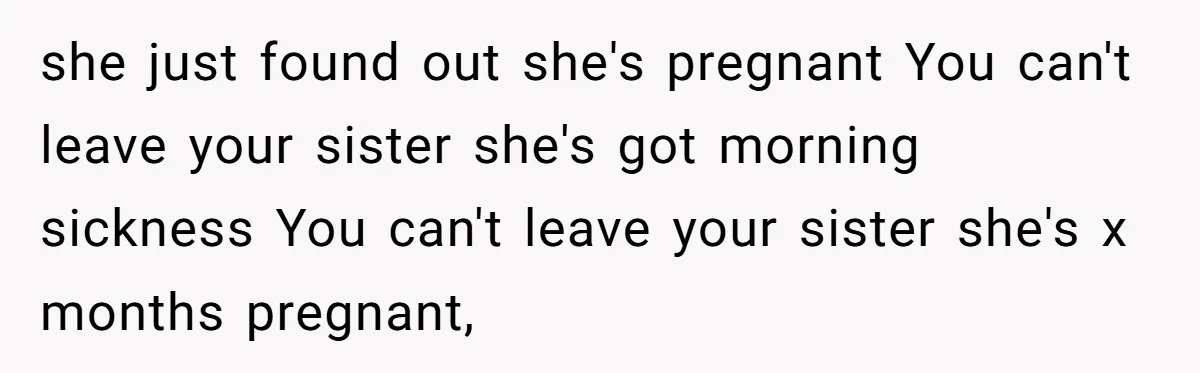 she just found out she's pregnant You can't leave your sister she's got morning sickness You can't leave your sister she's x months pregnant,