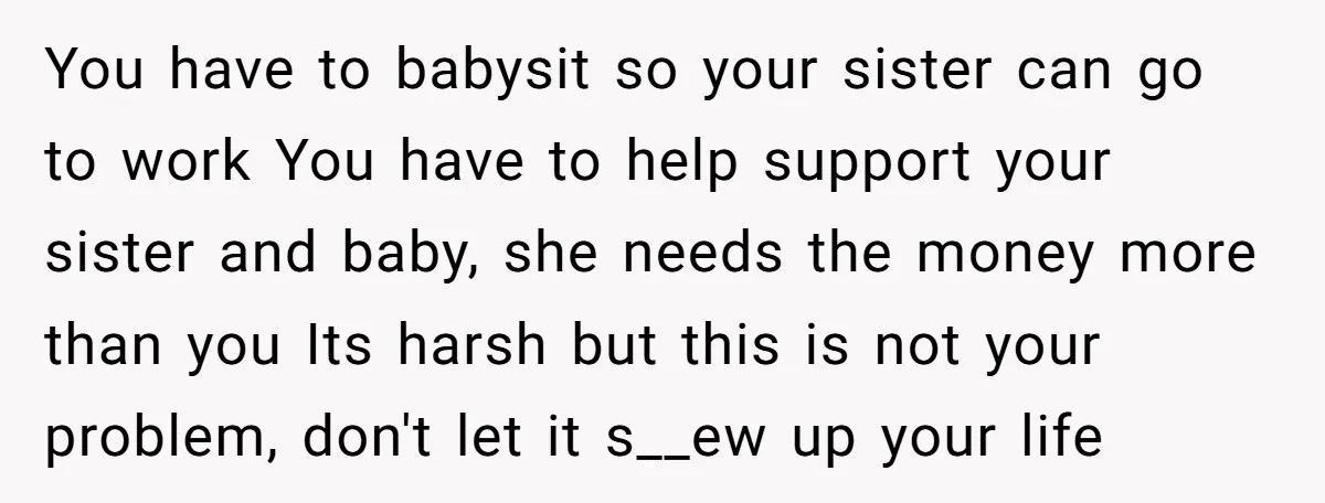 You have to babysit so your sister can go to work You have to help support your sister and baby, she needs the money more than you Its harsh but...