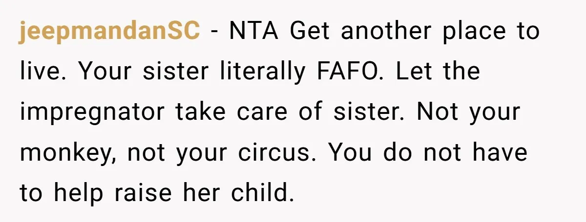 jeepmandanSC − NTA Get another place to live. Your sister literally FAFO. Let the impregnator take care of sister. Not your monkey, not your circus. You do not have to...