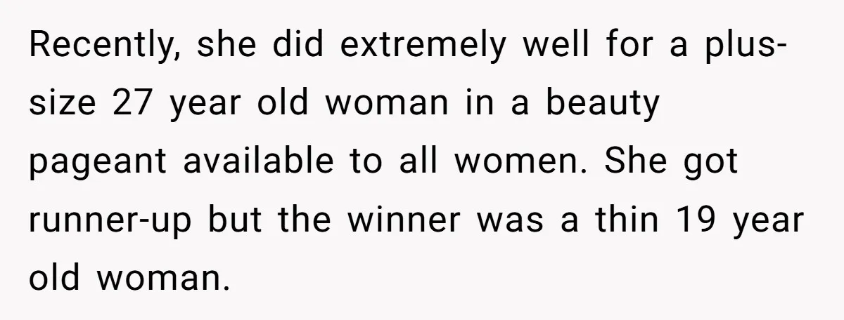 Recently, she did extremely well for a plus-size 27 year old woman in a beauty pageant available to all women. She got runner-up but the winner was a thin 19...