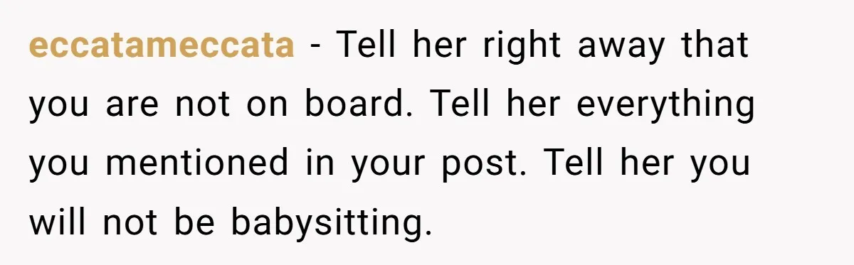 eccatameccata − Tell her right away that you are not on board. Tell her everything you mentioned in your post. Tell her you will not be babysitting.