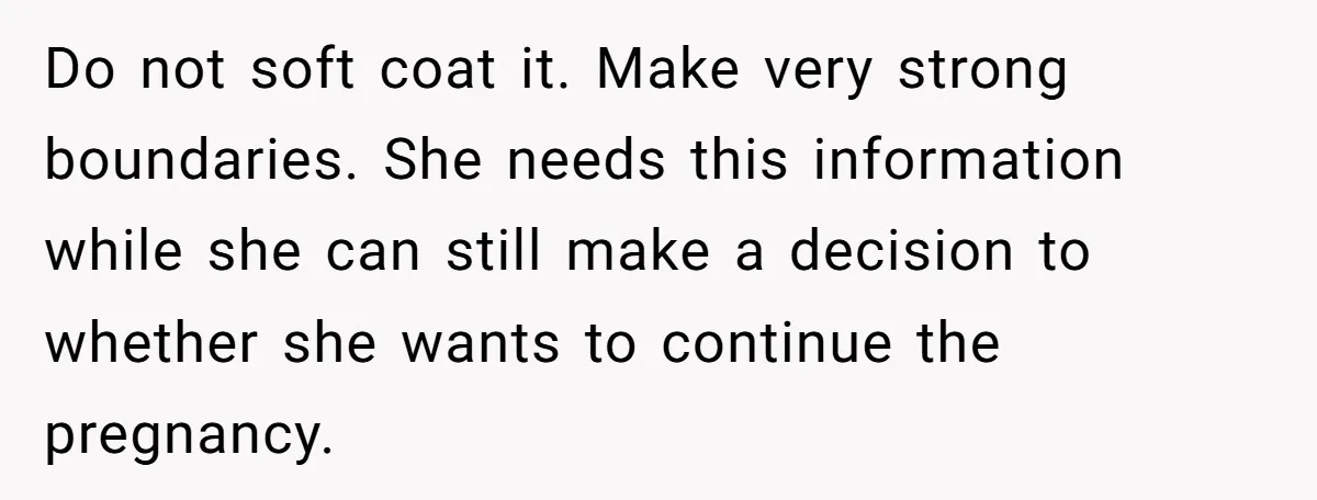 Do not soft coat it. Make very strong boundaries. She needs this information while she can still make a decision to whether she wants to continue the pregnancy.