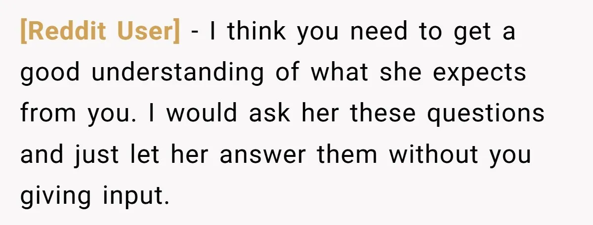 [Reddit User] − I think you need to get a good understanding of what she expects from you. I would ask her these questions and just let her answer them...