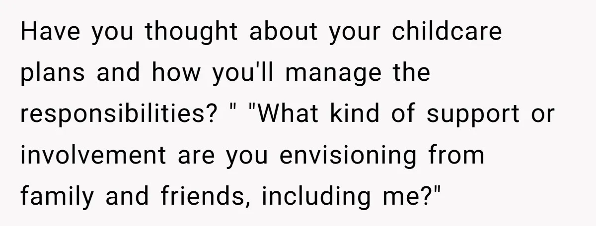 Have you thought about your childcare plans and how you'll manage the responsibilities? " "What kind of support or involvement are you envisioning from family and friends, including me?"
