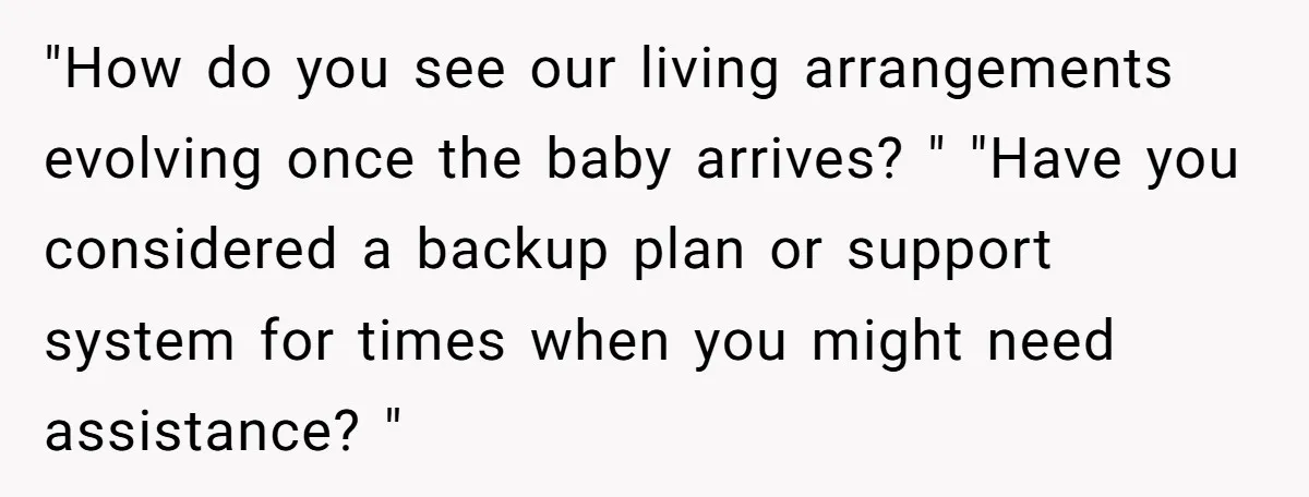 "How do you see our living arrangements evolving once the baby arrives? " "Have you considered a backup plan or support system for times when you might need assistance? "