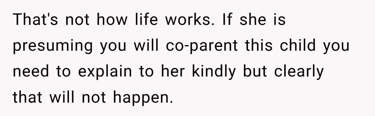 That's not how life works. If she is presuming you will co-parent this child you need to explain to her kindly but clearly that will not happen.