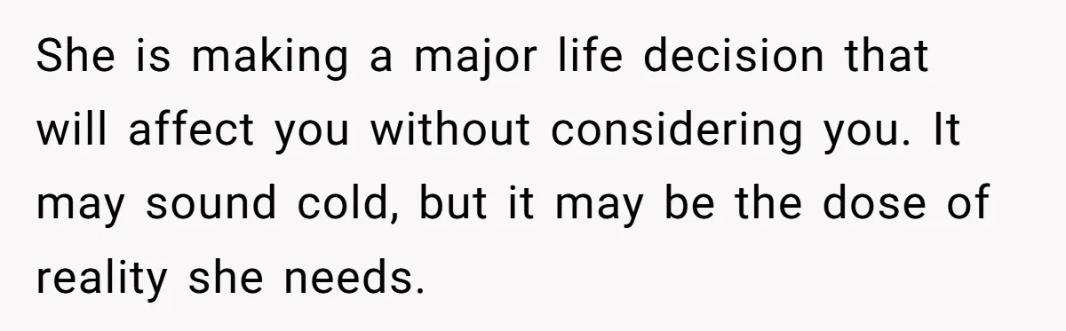 She is making a major life decision that will affect you without considering you. It may sound cold, but it may be the dose of reality she needs.