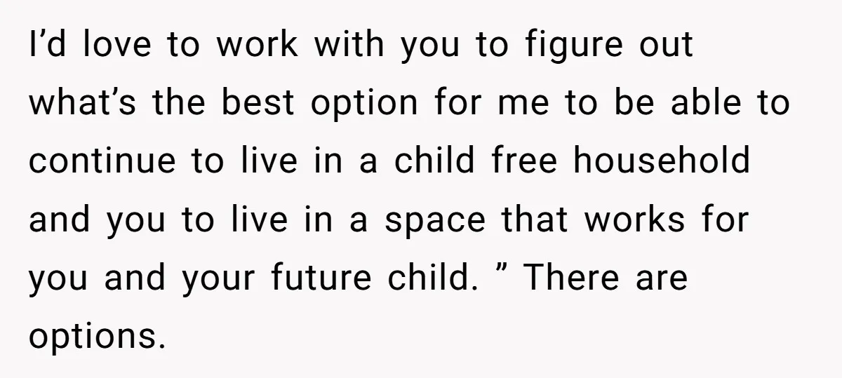 I’d love to work with you to figure out what’s the best option for me to be able to continue to live in a child free household and you to...