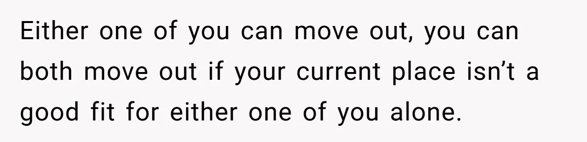 Either one of you can move out, you can both move out if your current place isn’t a good fit for either one of you alone.