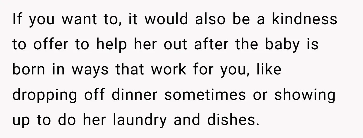 If you want to, it would also be a kindness to offer to help her out after the baby is born in ways that work for you, like dropping off...