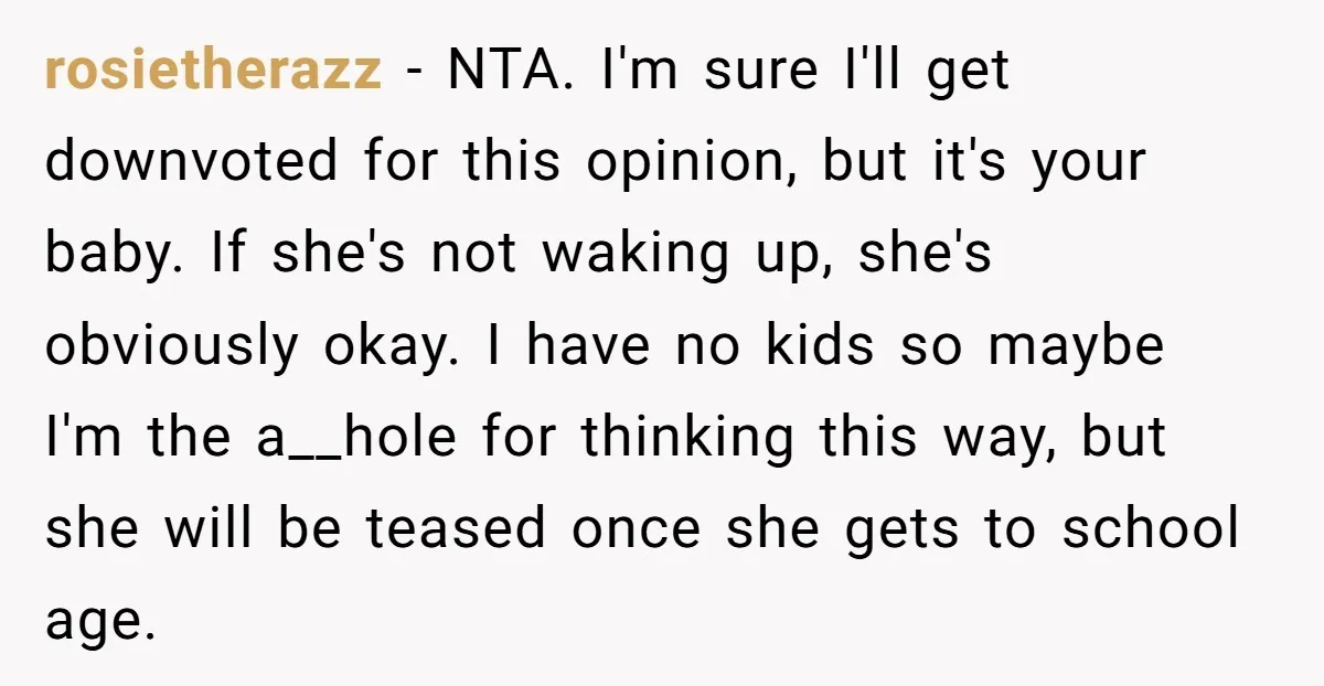 rosietherazz − NTA. I'm sure I'll get downvoted for this opinion, but it's your baby. If she's not waking up, she's obviously okay. I have no kids so maybe I'm...