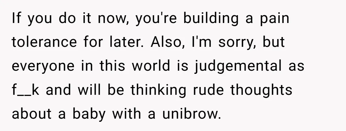 If you do it now, you're building a pain tolerance for later. Also, I'm sorry, but everyone in this world is judgemental as f__k and will be thinking rude thoughts...