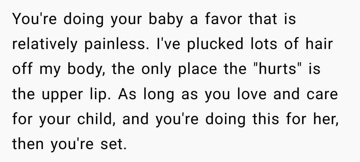 You're doing your baby a favor that is relatively painless. I've plucked lots of hair off my body, the only place the "hurts" is the upper lip. As long as...