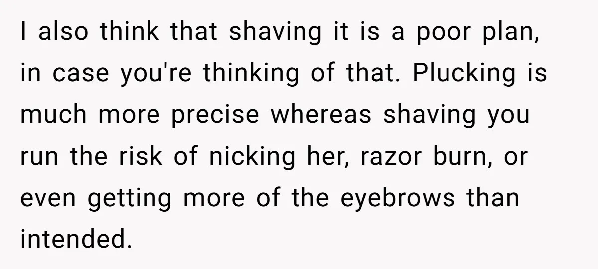 I also think that shaving it is a poor plan, in case you're thinking of that. Plucking is much more precise whereas shaving you run the risk of nicking her,...