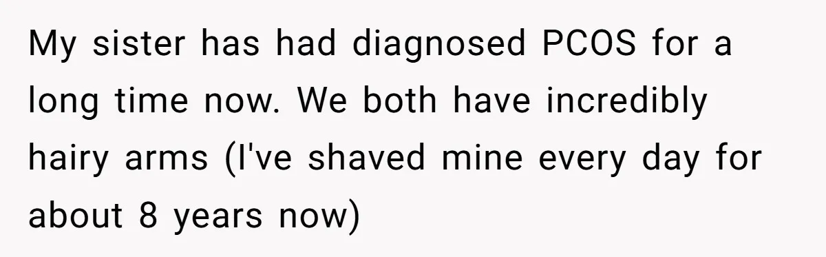My sister has had diagnosed PCOS for a long time now. We both have incredibly hairy arms (I've shaved mine every day for about 8 years now)