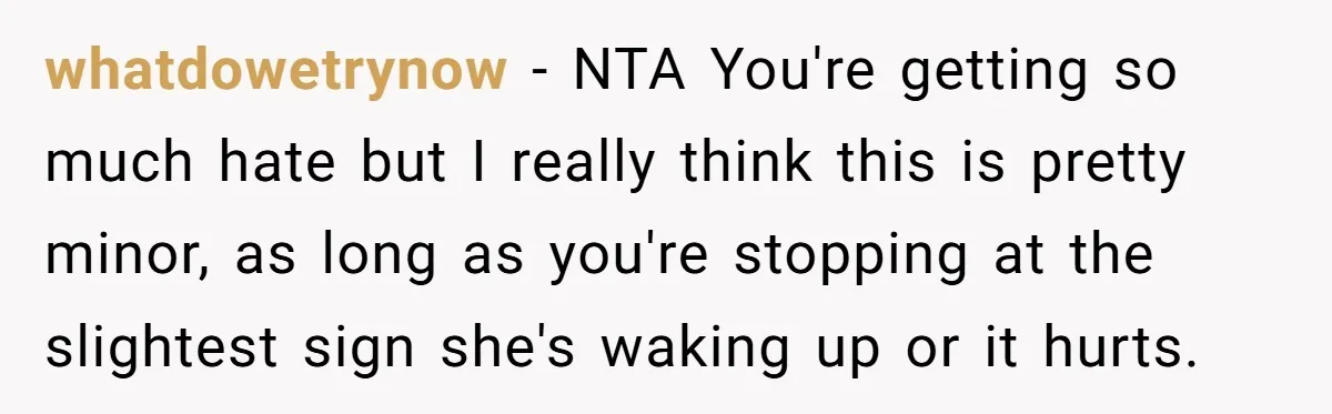 whatdowetrynow − NTA You're getting so much hate but I really think this is pretty minor, as long as you're stopping at the slightest sign she's waking up or it...