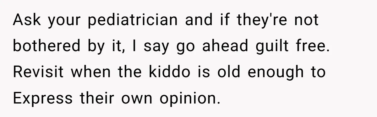 Ask your pediatrician and if they're not bothered by it, I say go ahead guilt free. Revisit when the kiddo is old enough to Express their own opinion.