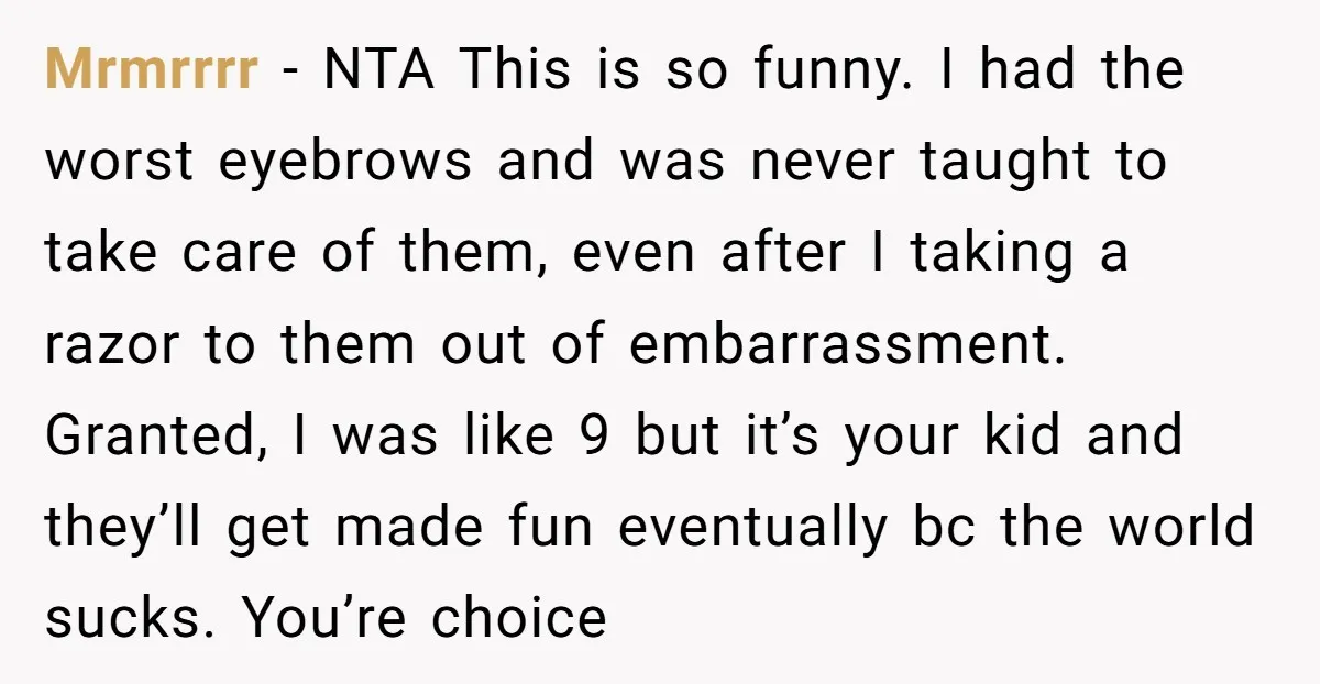 Mrmrrrr − NTA This is so funny. I had the worst eyebrows and was never taught to take care of them, even after I taking a razor to them out...