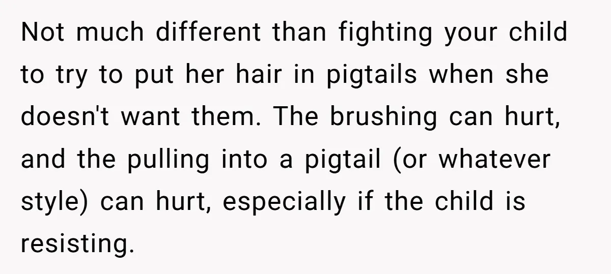 Not much different than fighting your child to try to put her hair in pigtails when she doesn't want them. The brushing can hurt, and the pulling into a pigtail...