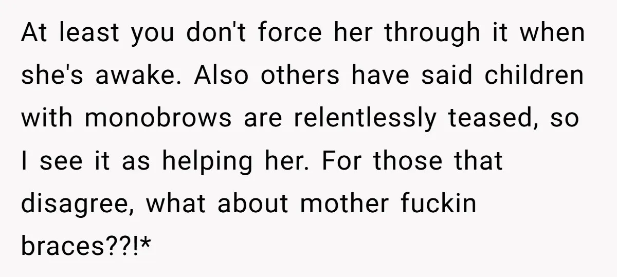 At least you don't force her through it when she's awake. Also others have said children with monobrows are relentlessly teased, so I see it as helping her. For those...