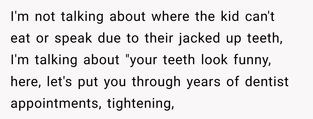 I'm not talking about where the kid can't eat or speak due to their jacked up teeth, I'm talking about "your teeth look funny, here, let's put you through years...