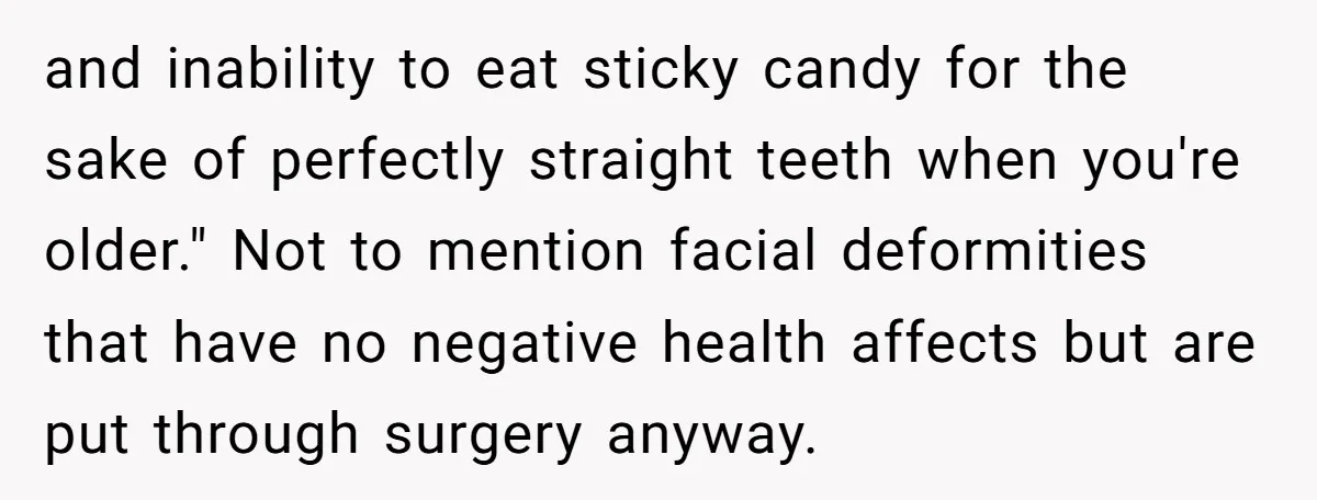 and inability to eat sticky candy for the sake of perfectly straight teeth when you're older." Not to mention facial deformities that have no negative health affects but are put...
