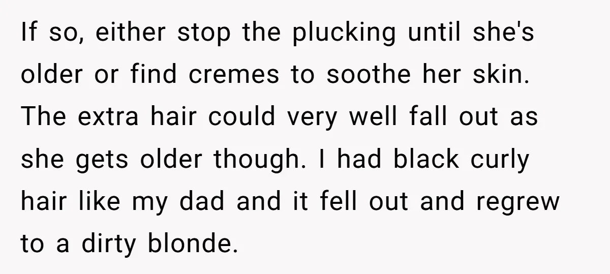 If so, either stop the plucking until she's older or find cremes to soothe her skin. The extra hair could very well fall out as she gets older though. I...