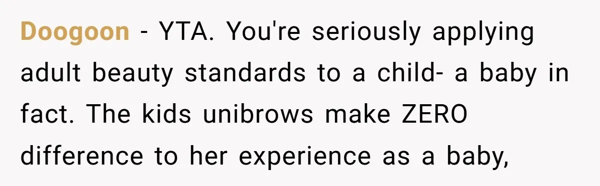 Doogoon − YTA. You're seriously applying adult beauty standards to a child- a baby in fact. The kids unibrows make ZERO difference to her experience as a baby,