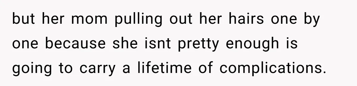 but her mom pulling out her hairs one by one because she isnt pretty enough is going to carry a lifetime of complications.