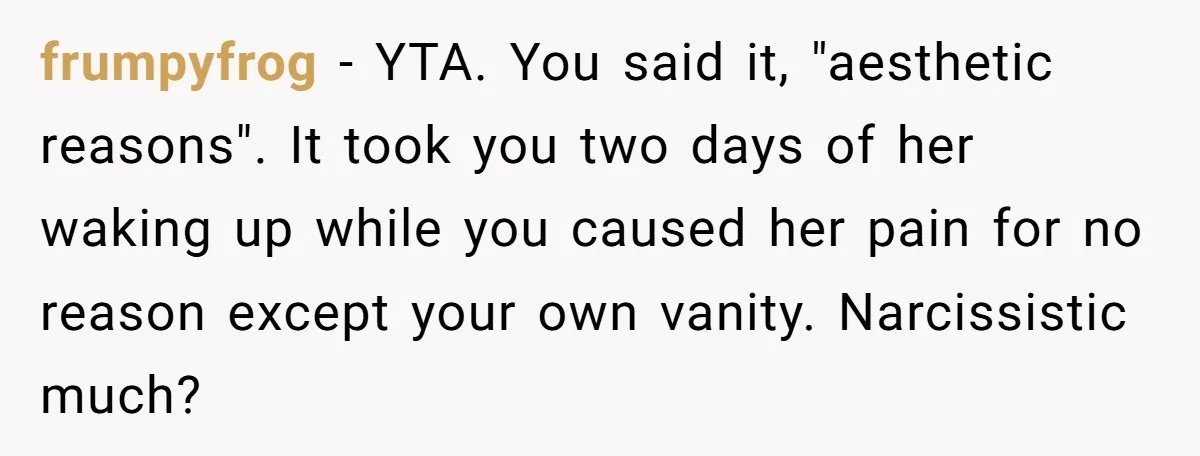 frumpyfrog − YTA. You said it, "aesthetic reasons". It took you two days of her waking up while you caused her pain for no reason except your own vanity. Narcissistic...