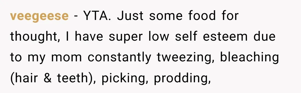 veegeese − YTA. Just some food for thought, I have super low self esteem due to my mom constantly tweezing, bleaching (hair & teeth), picking, prodding,