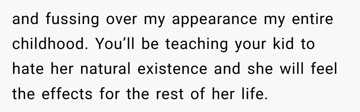 and fussing over my appearance my entire childhood. You’ll be teaching your kid to hate her natural existence and she will feel the effects for the rest of her life.