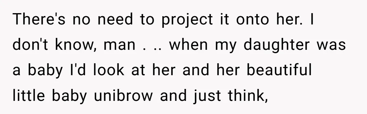 There's no need to project it onto her. I don't know, man . .. when my daughter was a baby I'd look at her and her beautiful little baby unibrow...