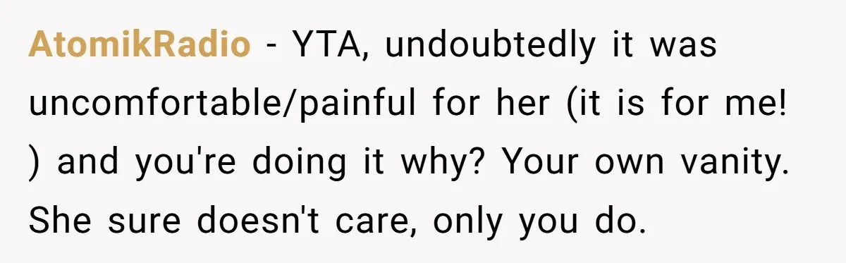 AtomikRadio − YTA, undoubtedly it was uncomfortable/painful for her (it is for me! ) and you're doing it why? Your own vanity. She sure doesn't care, only you do.