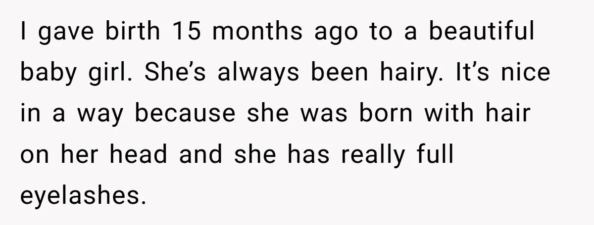 I gave birth 15 months ago to a beautiful baby girl. She’s always been hairy. It’s nice in a way because she was born with hair on her head and...