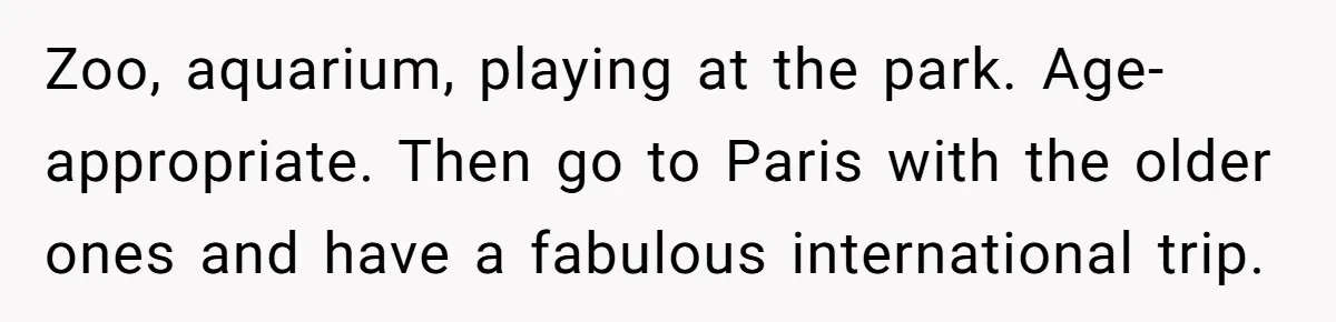 Zoo, aquarium, playing at the park. Age-appropriate. Then go to Paris with the older ones and have a fabulous international trip.