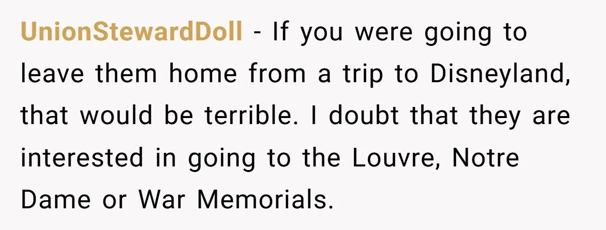 UnionStewardDoll − If you were going to leave them home from a trip to Disneyland, that would be terrible. I doubt that they are interested in going to the Louvre,...