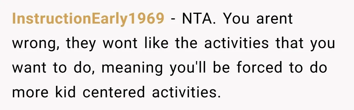 InstructionEarly1969 − NTA. You arent wrong, they wont like the activities that you want to do, meaning you'll be forced to do more kid centered activities.