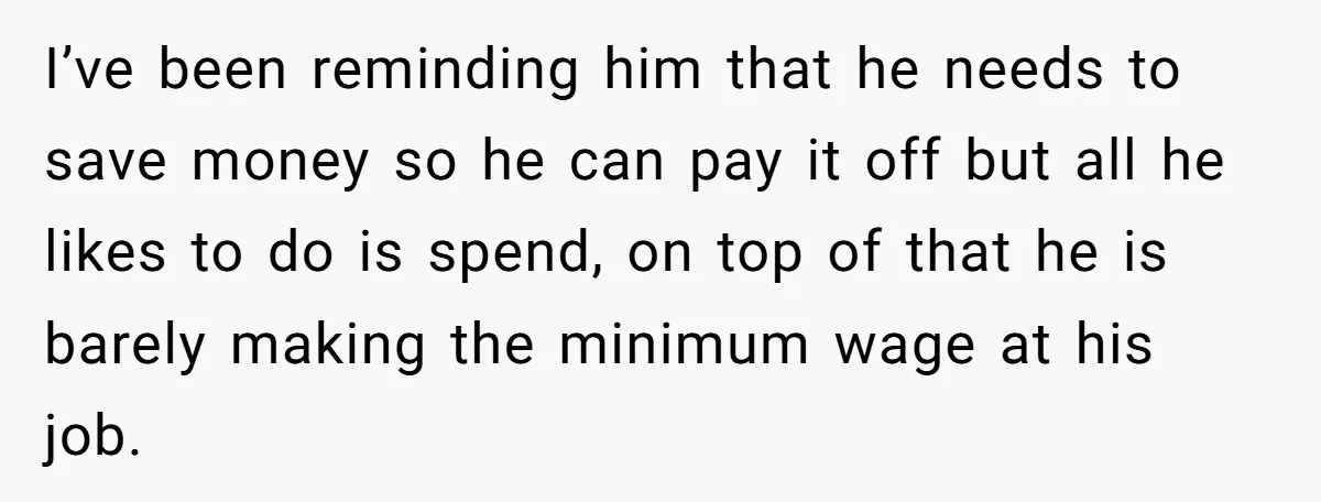 I’ve been reminding him that he needs to save money so he can pay it off but all he likes to do is spend, on top of that he is...