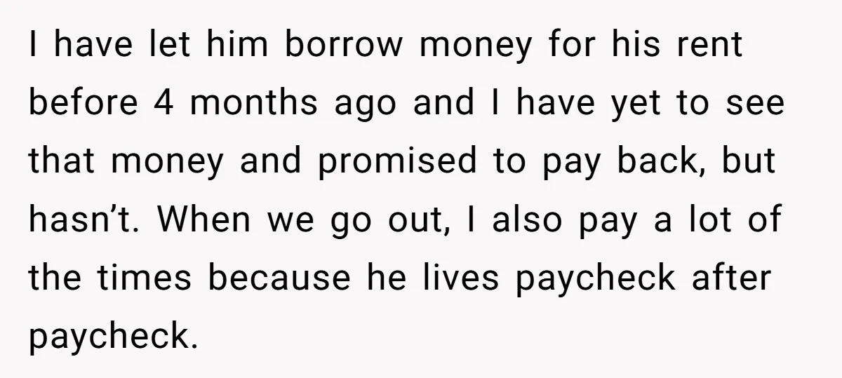 I have let him borrow money for his rent before 4 months ago and I have yet to see that money and promised to pay back, but hasn’t. When we...