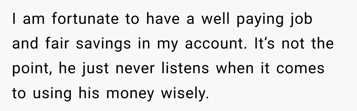 I am fortunate to have a well paying job and fair savings in my account. It’s not the point, he just never listens when it comes to using his money...