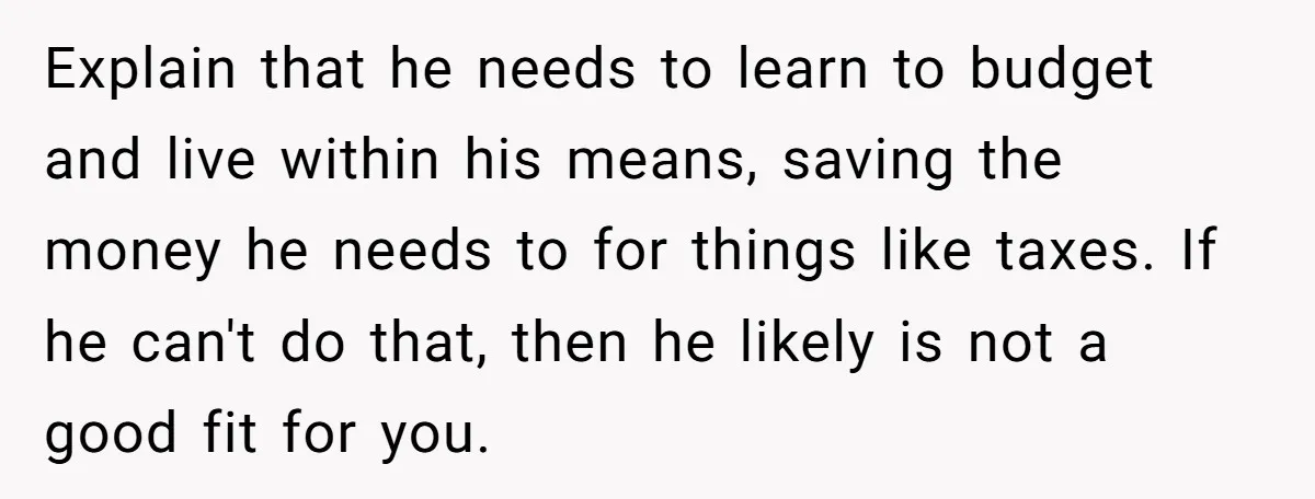 Explain that he needs to learn to budget and live within his means, saving the money he needs to for things like taxes. If he can't do that, then he...
