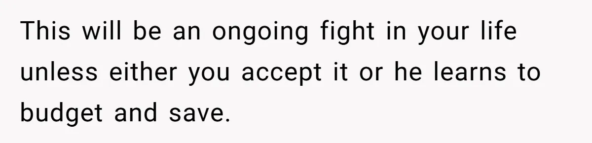 This will be an ongoing fight in your life unless either you accept it or he learns to budget and save.