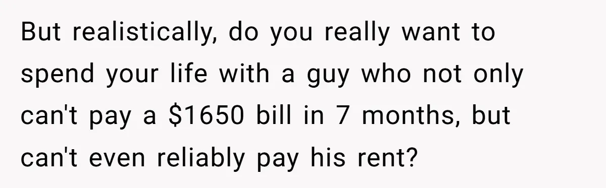 But realistically, do you really want to spend your life with a guy who not only can't pay a $1650 bill in 7 months, but can't even reliably pay his...