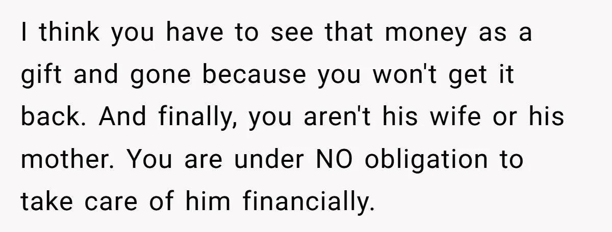 I think you have to see that money as a gift and gone because you won't get it back. And finally, you aren't his wife or his mother. You are...