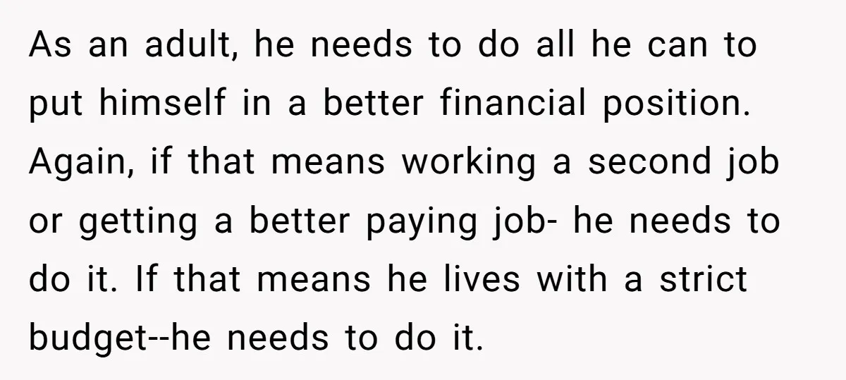 As an adult, he needs to do all he can to put himself in a better financial position. Again, if that means working a second job or getting a better...